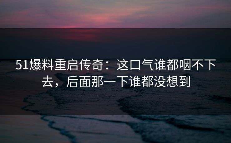 51爆料重启传奇：这口气谁都咽不下去，后面那一下谁都没想到
